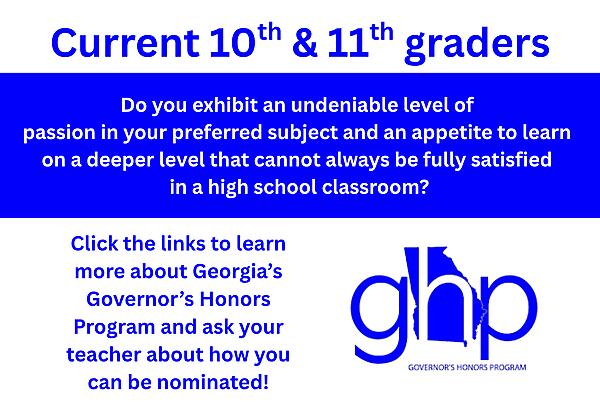 Current 10th and 11th graders, Do you exhibit an undeniable level of 
passion in your preferred subject and an appetite to learn 
on a deeper level that cannot always be fully satisfied 
in a high school classroom?
Click the links to learn more about Georgia’s Governor’s Honors Program and ask your teacher about how you can be nominated!