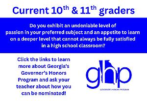 Current 10th and 11th graders, Do you exhibit an undeniable level of 
passion in your preferred subject and an appetite to learn 
on a deeper level that cannot always be fully satisfied 
in a high school classroom?
Click the links to learn more about Georgia’s Governor’s Honors Program and ask your teacher about how you can be nominated!