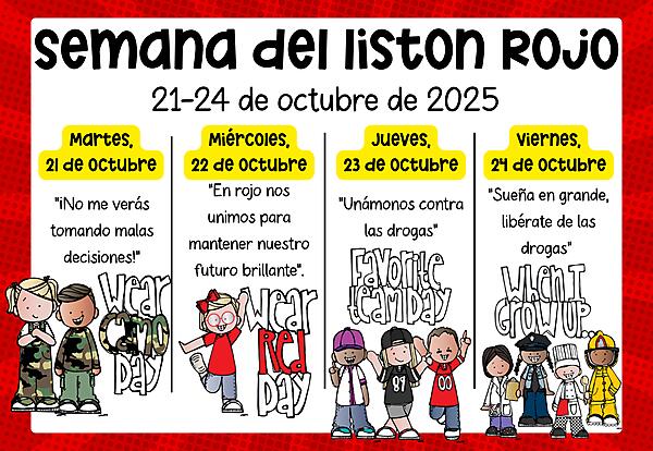 Red Ribbon Week Spanish graphic with kids in dress-up day attire
Red Ribbon Week graphic with kids in dress-up day attire
Red Ribbon Week
October 21-24
Tuesday, October 21: Camo Day – “You won’t see me making bad choices!”
Wednesday, October 22: Wear Red – “In red we unite to keep our future bright.”
Thursday, October 23: Favorite Team Day – “Let’s team up against drugs!”
Friday, October 24: When I Grow Up (Future Self Day) – “Dream big, be drug free!”