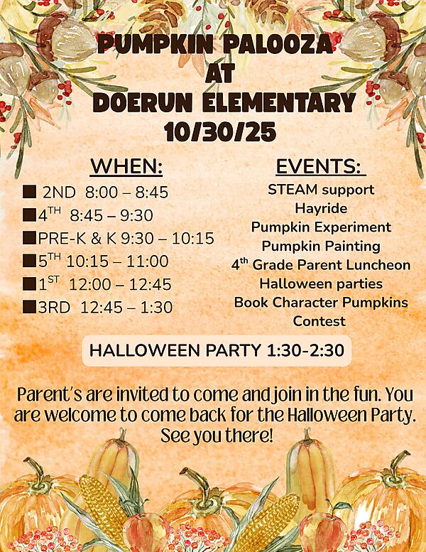 ? Pumpkin Palooza at Doerun Elementary! ?
Join us on October 30, 2025, for a fun-filled day of fall activities and learning!

? Schedule:
? 2nd Grade – 8:00–8:45
? 4th Grade – 8:45–9:30
? Pre-K & Kindergarten – 9:30–10:15
? 5th Grade – 10:15–11:00
? 1st Grade – 12:00–12:45
? 3rd Grade – 12:45–1:30

? Events Include:
? Hayride
? Pumpkin Experiment
?️ Pumpkin Painting
?️ 4th Grade Parent Luncheon
? Halloween Parties
? Book Character Pumpkins Contest
? STEAM Support

?️ Halloween Party: 1:30–2:30 PM

Parents are invited to come and join in the fun — and you’re welcome to come back for the Halloween Party! We can’t wait to celebrate with you! ??