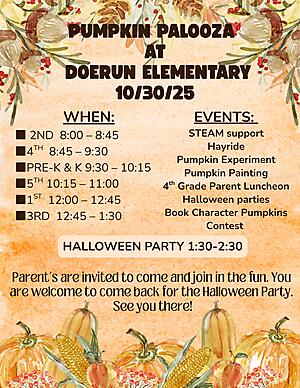 ? Pumpkin Palooza at Doerun Elementary! ?
Join us on October 30, 2025, for a fun-filled day of fall activities and learning!

? Schedule:
? 2nd Grade – 8:00–8:45
? 4th Grade – 8:45–9:30
? Pre-K & Kindergarten – 9:30–10:15
? 5th Grade – 10:15–11:00
? 1st Grade – 12:00–12:45
? 3rd Grade – 12:45–1:30

? Events Include:
? Hayride
? Pumpkin Experiment
?️ Pumpkin Painting
?️ 4th Grade Parent Luncheon
? Halloween Parties
? Book Character Pumpkins Contest
? STEAM Support

?️ Halloween Party: 1:30–2:30 PM

Parents are invited to come and join in the fun — and you’re welcome to come back for the Halloween Party! We can’t wait to celebrate with you! ??