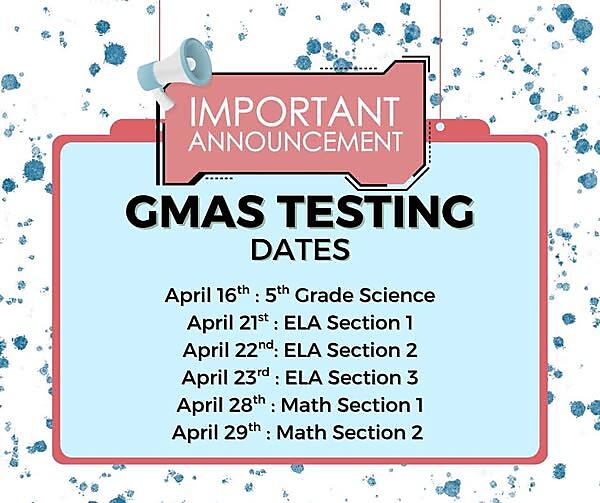 Important GMAS Testing Announcement
Our GMAS testing dates are coming up soon. Please mark your calendars:
-April 16 – 5th Grade Science
-April 21 – ELA Section 1
-April 22 – ELA Section 2
-April 23 – ELA Section 3
-April 28 – Math Section 1
-April 29 – Math Section 2
We want all of our students to do their very best. You can help by making sure they:
-Get a good night’s sleep
-Eat a healthy breakfast each morning
-Arrive at school on time
-Come with a positive attitude and do their best
We are so proud of our students and know they are going to do great!