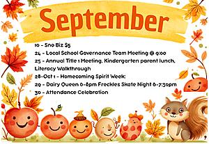September: 10 - Sno Biz $5

24 - Local School Governance Team Meeting @ 9:00

25 - Annual Title 1 Meeting, Kindergarten parent lunch, Literacy Walkthrough

28-Oct 1 - Homecoming Spirit Week:

29 - Dairy Queen 6-8pm Freckles Skate Night 6-7:30pm

30 - Attendance Celebration 


